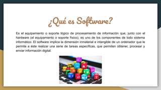 ¿Qué es Software?
Es el equipamiento o soporte lógico de procesamiento de información que, junto con el
hardware (el equipamiento o soporte físico), es uno de los componentes de todo sistema
informático. El software implica la dimensión inmaterial e intangible de un ordenador que le
permite a éste realizar una serie de tareas específicas, que permiten obtener, procesar y
enviar información digital.
 