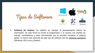 Tipos de Software
1. Software de sistema: Su objetivo es manejar el procesamiento interno de
información; de esta forma le brinda al programador o al usuario una interfaz de
manejo, controladores y otras herramientas que le permiten mantener el sistema
global. La forma más conocida de este tipo de software son los sistemas operativos
(Windows, iOS, Linux y Solaris).
 