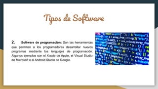 Tipos de Software
2. Software de programación: Son las herramientas
que permiten a los programadores desarrollar nuevos
programas mediante los lenguajes de programación.
Algunos ejemplos son el Xcode de Apple, el Visual Studio
de Microsoft o el Android Studio de Google.
 