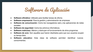 Software de Aplicación
● Software ofimático: Utilizado para facilitar tareas de oficina.
● Software empresarial: Para la gestión y administración de empresas.
● Software de comunicación: Como los navegadores web y las aplicaciones de redes
sociales.
● Software de seguridad: Como los antivirus informáticos.
● Software malicioso: Alteran y obstruyen el funcionamiento de otros programas.
● Software de ocio: Son aquellos que fueron diseñados para que sus usuarios ocupen
su tiempo libre.
● Software educativo: Esta clase de software permiten identificar nuevos
conocimientos.
 