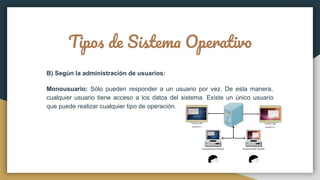 Tipos de Sistema Operativo
B) Según la administración de usuarios:
Monousuario: Sólo pueden responder a un usuario por vez. De esta manera,
cualquier usuario tiene acceso a los datos del sistema. Existe un único usuario
que puede realizar cualquier tipo de operación.
 