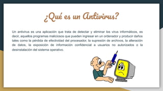 ¿Qué es un Antivirus?
Un antivirus es una aplicación que trata de detectar y eliminar los virus informáticos, es
decir, aquellos programas maliciosos que pueden ingresar en un ordenador y producir daños
tales como la pérdida de efectividad del procesador, la supresión de archivos, la alteración
de datos, la exposición de información confidencial a usuarios no autorizados o la
desinstalación del sistema operativo.
 