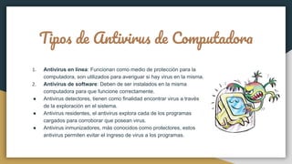 Tipos de Antivirus de Computadora
1. Antivirus en línea: Funcionan como medio de protección para la
computadora, son utilizados para averiguar si hay virus en la misma.
2. Antivirus de software: Deben de ser instalados en la misma
computadora para que funcione correctamente.
● Antivirus detectores, tienen como finalidad encontrar virus a través
de la exploración en el sistema.
● Antivirus residentes, el antivirus explora cada de los programas
cargados para corroborar que posean virus.
● Antivirus inmunizadores, más conocidos como protectores, estos
antivirus permiten evitar el ingreso de virus a los programas.
 
