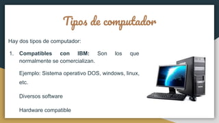 Tipos de computador
Hay dos tipos de computador:
1. Compatibles con IBM: Son los que
normalmente se comercializan.
Ejemplo: Sistema operativo DOS, windows, linux,
etc.
Diversos software
Hardware compatible
 