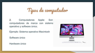 Tipos de computador
2. Computadoras Apple: Son
computadores de marca con sistema
operativo y software único.
Ejemplo: Sistema operativo Macintosh
Software único
Hardware único
 