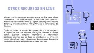 OTROS RECURSOS EN LÍNE
10
Internet cuenta con otros recursos, aparte de los hasta ahora
comentados, con características y funciones bien diversas.
Además de los sistemas Telnet y Gopher, ya extinguidos, dispone
de foros y ofrece los sistemas FTP y P2P para la transferencia de
ficheros.
Como las listas de correo, los grupos de noticias surgieron
al objeto de que los usuarios con alguna afinidad o interés
común pudieran compartir información e intercambiar
opiniones. Mientras que las listas de distribución se sirven del
correo electrónico para intercambiar los mensajes, los grupos
de noticias recurrían a espacios específicos para ello.
 