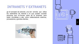 INTRANETS Y EXTRANETS
12
ge el concepto de extranet, una red cerrada que utiliza
los estándares de Internet a la que pueden acceder
personas que no forman parte de la empresa, pero
están vinculadas a ella, como colaboradores externos,
proveedores y grandes clientes.
 