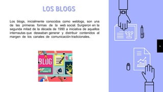 LOS BLOGS
4
Los blogs, inicialmente conocidos como weblogs, son una
de las primeras formas de la web social. Surgieron en la
segunda mitad de la década de 1990 a iniciativa de aquellos
internautas que deseaban generar y distribuir contenidos al
margen de los canales de comunicación tradicionales.
 