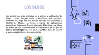 Las plataformas más utilizadas en la edición y publicación de
blogs, como Blogger,Tumblr y WordPress, son gratuitas,
conectan los blogs con los medios sociales más populares y
facilitan la difusión en móviles a través de aplicaciones
específicas. Solamente Tumblr albergaba 184 millones de blogs
en mayo de 2014, contribuyendo al crecimiento de lo que se
conoce como blogosfera, esto es, el conjunto de blogs en la web
y sus correspondientes interconexiones
LOS BLOGS
5
 