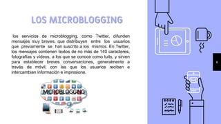 LOS MICROBLOGGING
6
los servicios de microblogging, como Twitter, difunden
mensajes muy breves, que distribuyen entre los usuarios
que previamente se han suscrito a los mismos. En Twitter,
los mensajes contienen textos de no más de 140 caracteres,
fotografías y vídeos, a los que se conoce como tuits, y sirven
para establecer breves conversaciones, generalmente a
través de móvil, con las que los usuarios reciben e
intercambian información e impresione.
 