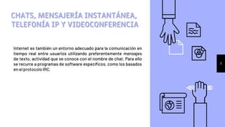 Internet es también un entorno adecuado para la comunicación en
tiempo real entre usuarios utilizando preferentemente mensajes
de texto, actividad que se conoce con el nombre de chat. Para ello
se recurre a programas de software específicos, como los basados
en el protocolo IRC.
CHATS, MENSAJERÍA INSTANTÁNEA,
TELEFONÍA IP Y VIDEOCONFERENCIA
7
 
