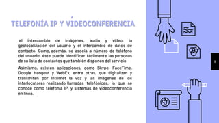 el intercambio de imágenes, audio y vídeo, la
geolocalización del usuario y el intercambio de datos de
contacto. Como, además, se asocia al número de teléfono
del usuario, éste puede identificar fácilmente las personas
de su lista de contactos que también disponen del servicio
Asimismo, existen aplicaciones, como Skype, FaceTime,
Google Hangout y WebEx, entre otras, que digitalizan y
transmiten por Internet la voz y las imágenes de los
interlocutores realizando llamadas telefónicas, lo que se
conoce como telefonía IP, y sistemas de videoconferencia
en línea.
,
TELEFONÍA IP Y VIDEOCONFERENCIA
9
 