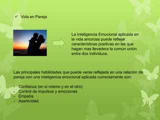 La Inteligencia Emocional aplicada en
la vida amorosa puede reflejar
características positivas en las que
hagan mas llevadera la común unión
entre dos individuos.
 Vida en Pareja
Las principales habilidades que puede verse reflejada en una relación de
pareja con una inteligencia emocional aplicada correctamente son:
- Confianza (en si mismo y en el otro)
- Control de impulsos y emociones
- Empatía
- Asertividad.
 