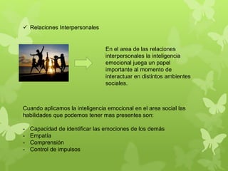  Relaciones Interpersonales
En el area de las relaciones
interpersonales la inteligencia
emocional juega un papel
importante al momento de
interactuar en distintos ambientes
sociales.
Cuando aplicamos la inteligencia emocional en el area social las
habilidades que podemos tener mas presentes son:
- Capacidad de identificar las emociones de los demás
- Empatía
- Comprensión
- Control de impulsos
 