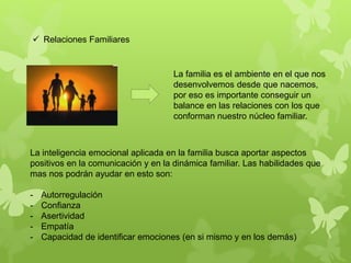  Relaciones Familiares
La familia es el ambiente en el que nos
desenvolvemos desde que nacemos,
por eso es importante conseguir un
balance en las relaciones con los que
conforman nuestro núcleo familiar.
La inteligencia emocional aplicada en la familia busca aportar aspectos
positivos en la comunicación y en la dinámica familiar. Las habilidades que
mas nos podrán ayudar en esto son:
- Autorregulación
- Confianza
- Asertividad
- Empatía
- Capacidad de identificar emociones (en si mismo y en los demás)
 