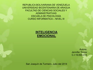 REPUBLICA BOLIVARIANA DE VENEZUELA
UNIVERSIDAD BICENTENARIA DE ARAGUA
FACULTAD DE CIENCIAS SOCIALES Y
ADMINISTRATIVAS
ESCUELA DE PSICOLOGÍA
CURSO INFORMATICA – NIVEL III
Autora:
Jennifer Torres
C.I:19.693.314
San Joaquín de Turmero, Julio del 2014
INTELIGENCIA
EMOCIONAL
 