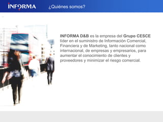 2 
INFORMA D&B es la empresa filial de 
CESCE líder en el suministro de Información 
Comercial, Financiera y de Marketing, tanto nacional 
como internacional, de empresas y empresarios, 
para aumentar el conocimiento de clientes y 
proveedores y minimizar el riesgo comercial. 
Servicio de Información empresarial para la 
captación, análisis y gestión de clientes. 
 