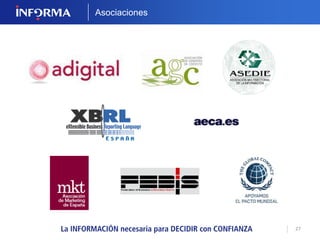 27 
SERVICIOS EMPRESARIALES 
Soluciones específicas que aportan un valor añadido 
a la información financiera que le ofrecemos. 
SUBVENCIONES 
Para estar permanentemente 
informado de todas las ayudas y 
subvenciones aplicables a 
empresas o entidades privadas. 
VALORACIÓN DE EMPRESAS 
Podrá conocer la valoración 
de cualquier empresa de su 
interés, de una forma sencilla y 
sin necesidad de realizar una 
gran inversión. 
 