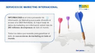 31 
SERVICIOS DE MARKETING INTERNACIONAL 
INFORMA D&B es el único proveedor de 
Información de Marketing que puede ofrecerle el 
acceso a la D&B Worldbase, la mayor base de 
datos de marketing con información sobre más de 
240 millones de empresas de todo el mundo. 
Todos los datos que necesita para garantizar el 
éxito de sus acciones de marketing en todo el 
mundo. 
 