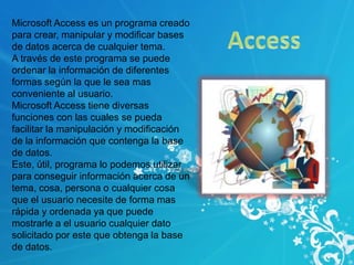 Microsoft Access es un programa creado
para crear, manipular y modificar bases
de datos acerca de cualquier tema.
A través de este programa se puede
ordenar la información de diferentes
formas según la que le sea mas
conveniente al usuario.
Microsoft Access tiene diversas
funciones con las cuales se pueda
facilitar la manipulación y modificación
de la información que contenga la base
de datos.
Este, útil, programa lo podemos utilizar
para conseguir información acerca de un
tema, cosa, persona o cualquier cosa
que el usuario necesite de forma mas
rápida y ordenada ya que puede
mostrarle a el usuario cualquier dato
solicitado por este que obtenga la base
de datos.
 