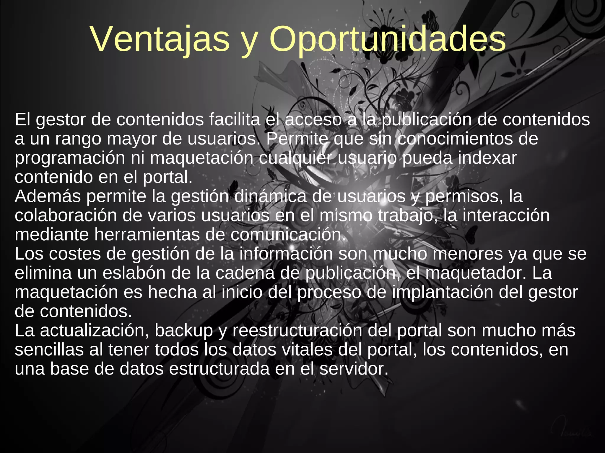 Ventajas y Oportunidades

El gestor de contenidos facilita el acceso a la publicación de contenidos
a un rango mayor de usuarios. Permite que sin conocimientos de
programación ni maquetación cualquier usuario pueda indexar
contenido en el portal.
Además permite la gestión dinámica de usuarios y permisos, la
colaboración de varios usuarios en el mismo trabajo, la interacción
mediante herramientas de comunicación.
Los costes de gestión de la información son mucho menores ya que se
elimina un eslabón de la cadena de publicación, el maquetador. La
maquetación es hecha al inicio del proceso de implantación del gestor
de contenidos.
La actualización, backup y reestructuración del portal son mucho más
sencillas al tener todos los datos vitales del portal, los contenidos, en
una base de datos estructurada en el servidor.
 