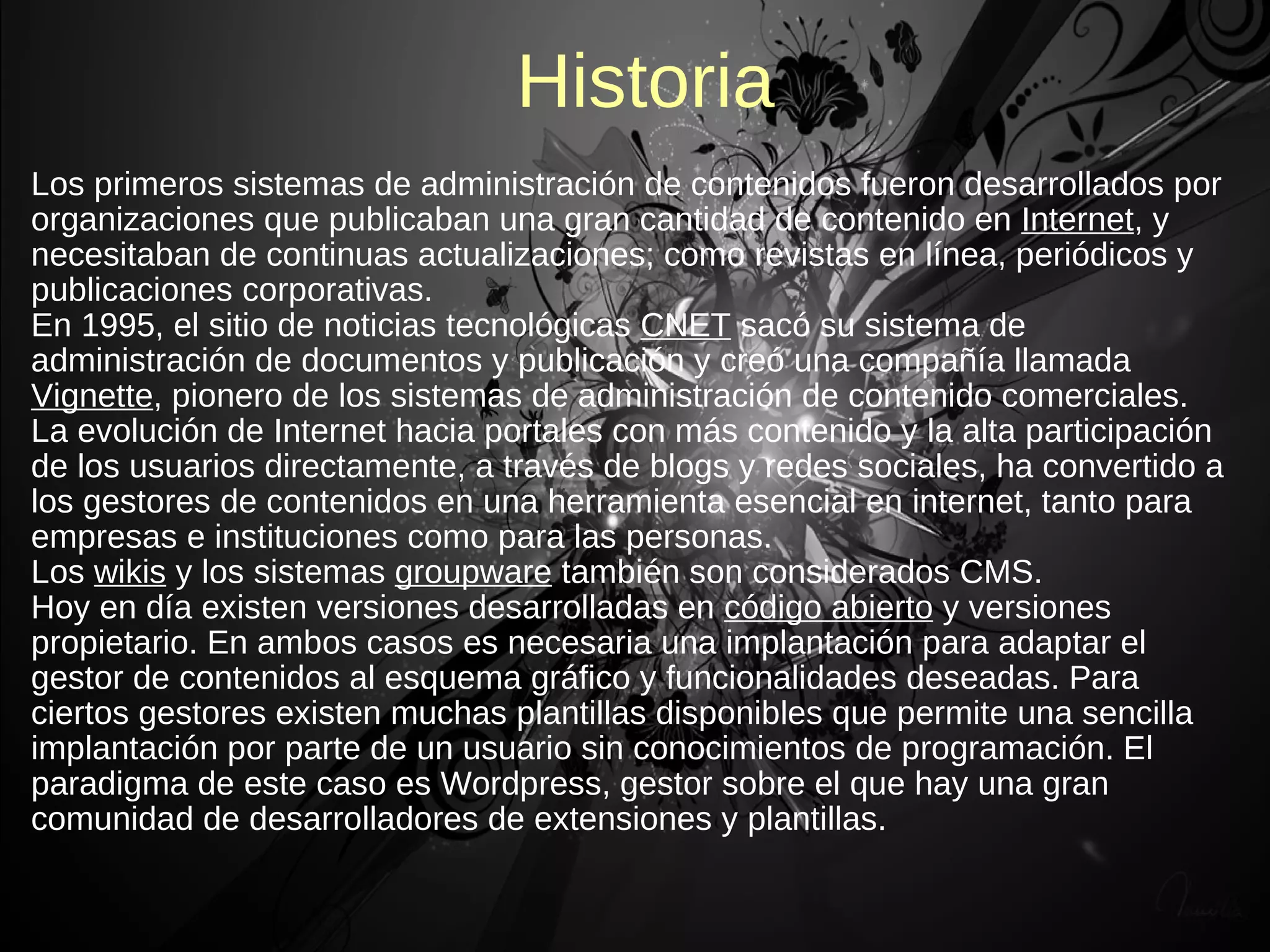 Historia
Los primeros sistemas de administración de contenidos fueron desarrollados por
organizaciones que publicaban una gran cantidad de contenido en Internet, y
necesitaban de continuas actualizaciones; como revistas en línea, periódicos y
publicaciones corporativas.
En 1995, el sitio de noticias tecnológicas CNET sacó su sistema de
administración de documentos y publicación y creó una compañía llamada
Vignette, pionero de los sistemas de administración de contenido comerciales.
La evolución de Internet hacia portales con más contenido y la alta participación
de los usuarios directamente, a través de blogs y redes sociales, ha convertido a
los gestores de contenidos en una herramienta esencial en internet, tanto para
empresas e instituciones como para las personas.
Los wikis y los sistemas groupware también son considerados CMS.
Hoy en día existen versiones desarrolladas en código abierto y versiones
propietario. En ambos casos es necesaria una implantación para adaptar el
gestor de contenidos al esquema gráfico y funcionalidades deseadas. Para
ciertos gestores existen muchas plantillas disponibles que permite una sencilla
implantación por parte de un usuario sin conocimientos de programación. El
paradigma de este caso es Wordpress, gestor sobre el que hay una gran
comunidad de desarrolladores de extensiones y plantillas.
 