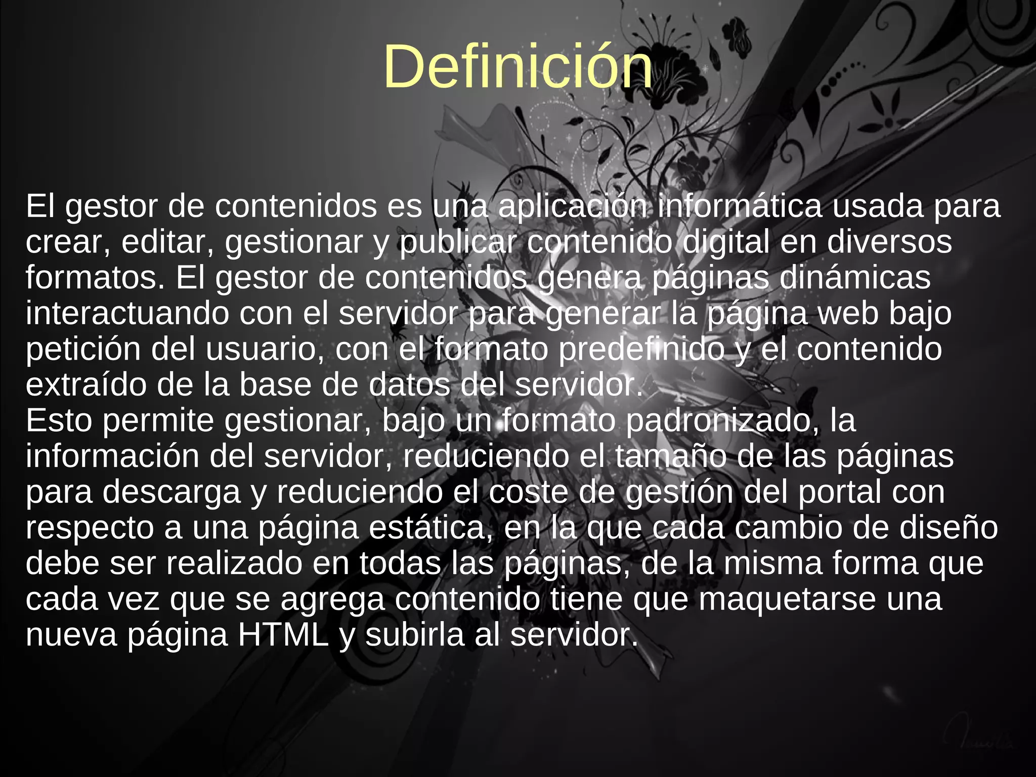 Definición

El gestor de contenidos es una aplicación informática usada para
crear, editar, gestionar y publicar contenido digital en diversos
formatos. El gestor de contenidos genera páginas dinámicas
interactuando con el servidor para generar la página web bajo
petición del usuario, con el formato predefinido y el contenido
extraído de la base de datos del servidor.
Esto permite gestionar, bajo un formato padronizado, la
información del servidor, reduciendo el tamaño de las páginas
para descarga y reduciendo el coste de gestión del portal con
respecto a una página estática, en la que cada cambio de diseño
debe ser realizado en todas las páginas, de la misma forma que
cada vez que se agrega contenido tiene que maquetarse una
nueva página HTML y subirla al servidor.
 