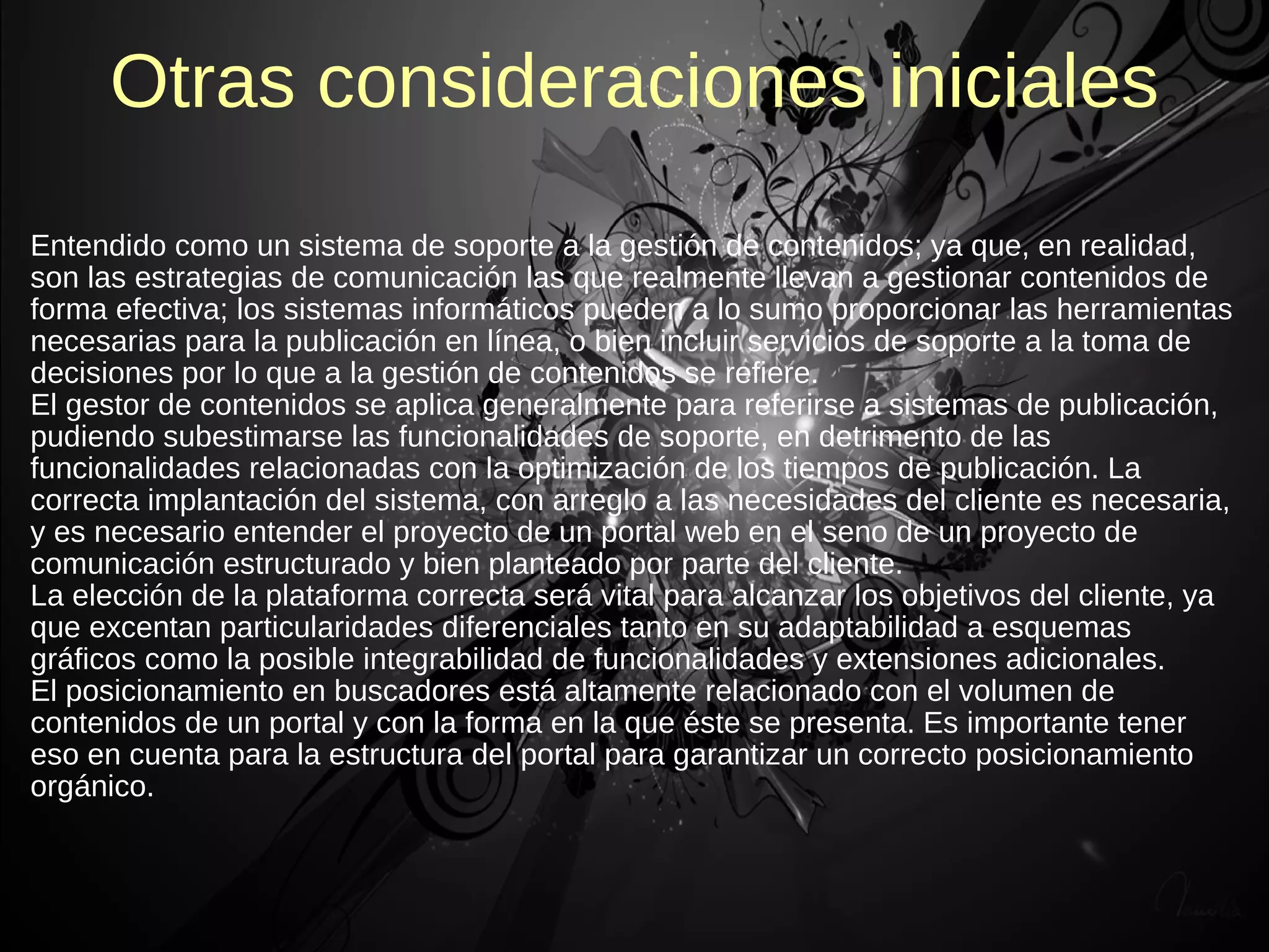 Otras consideraciones iniciales
Entendido como un sistema de soporte a la gestión de contenidos; ya que, en realidad,
son las estrategias de comunicación las que realmente llevan a gestionar contenidos de
forma efectiva; los sistemas informáticos pueden a lo sumo proporcionar las herramientas
necesarias para la publicación en línea, o bien incluir servicios de soporte a la toma de
decisiones por lo que a la gestión de contenidos se refiere.
El gestor de contenidos se aplica generalmente para referirse a sistemas de publicación,
pudiendo subestimarse las funcionalidades de soporte, en detrimento de las
funcionalidades relacionadas con la optimización de los tiempos de publicación. La
correcta implantación del sistema, con arreglo a las necesidades del cliente es necesaria,
y es necesario entender el proyecto de un portal web en el seno de un proyecto de
comunicación estructurado y bien planteado por parte del cliente.
La elección de la plataforma correcta será vital para alcanzar los objetivos del cliente, ya
que excentan particularidades diferenciales tanto en su adaptabilidad a esquemas
gráficos como la posible integrabilidad de funcionalidades y extensiones adicionales.
El posicionamiento en buscadores está altamente relacionado con el volumen de
contenidos de un portal y con la forma en la que éste se presenta. Es importante tener
eso en cuenta para la estructura del portal para garantizar un correcto posicionamiento
orgánico.
 