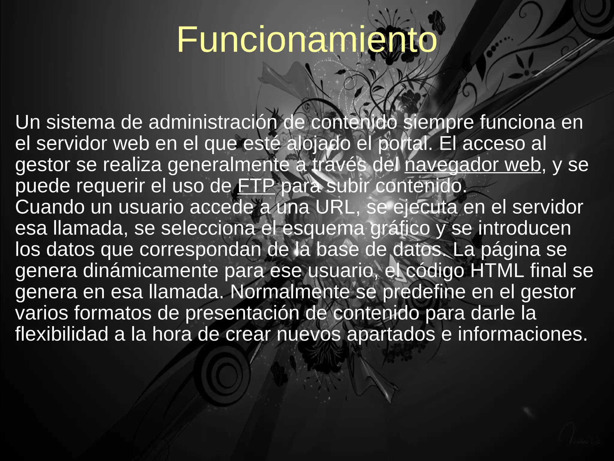 Funcionamiento

Un sistema de administración de contenido siempre funciona en
el servidor web en el que esté alojado el portal. El acceso al
gestor se realiza generalmente a través del navegador web, y se
puede requerir el uso de FTP para subir contenido.
Cuando un usuario accede a una URL, se ejecuta en el servidor
esa llamada, se selecciona el esquema gráfico y se introducen
los datos que correspondan de la base de datos. La página se
genera dinámicamente para ese usuario, el código HTML final se
genera en esa llamada. Normalmente se predefine en el gestor
varios formatos de presentación de contenido para darle la
flexibilidad a la hora de crear nuevos apartados e informaciones.
 