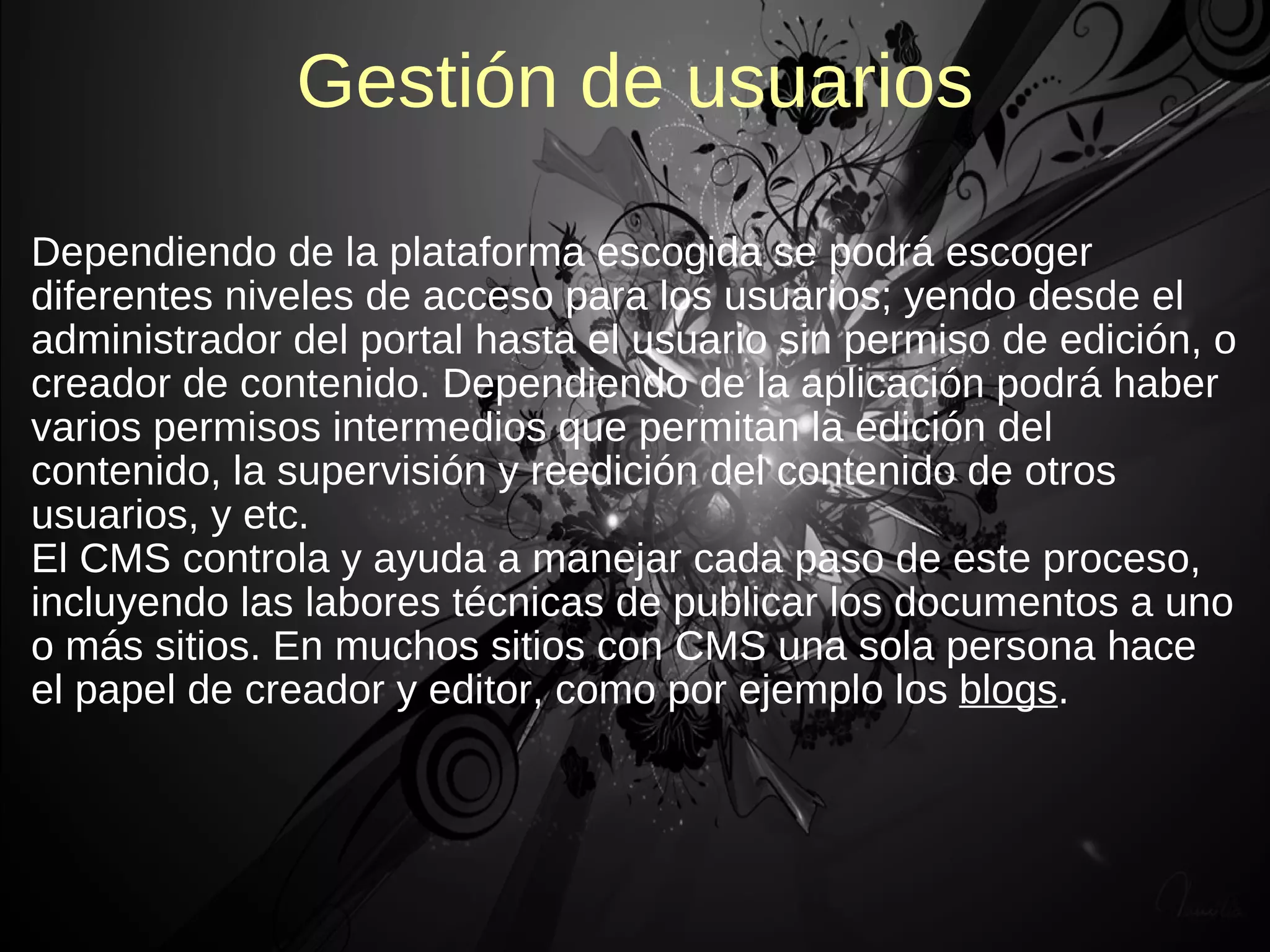 Gestión de usuarios

Dependiendo de la plataforma escogida se podrá escoger
diferentes niveles de acceso para los usuarios; yendo desde el
administrador del portal hasta el usuario sin permiso de edición, o
creador de contenido. Dependiendo de la aplicación podrá haber
varios permisos intermedios que permitan la edición del
contenido, la supervisión y reedición del contenido de otros
usuarios, y etc.
El CMS controla y ayuda a manejar cada paso de este proceso,
incluyendo las labores técnicas de publicar los documentos a uno
o más sitios. En muchos sitios con CMS una sola persona hace
el papel de creador y editor, como por ejemplo los blogs.
 