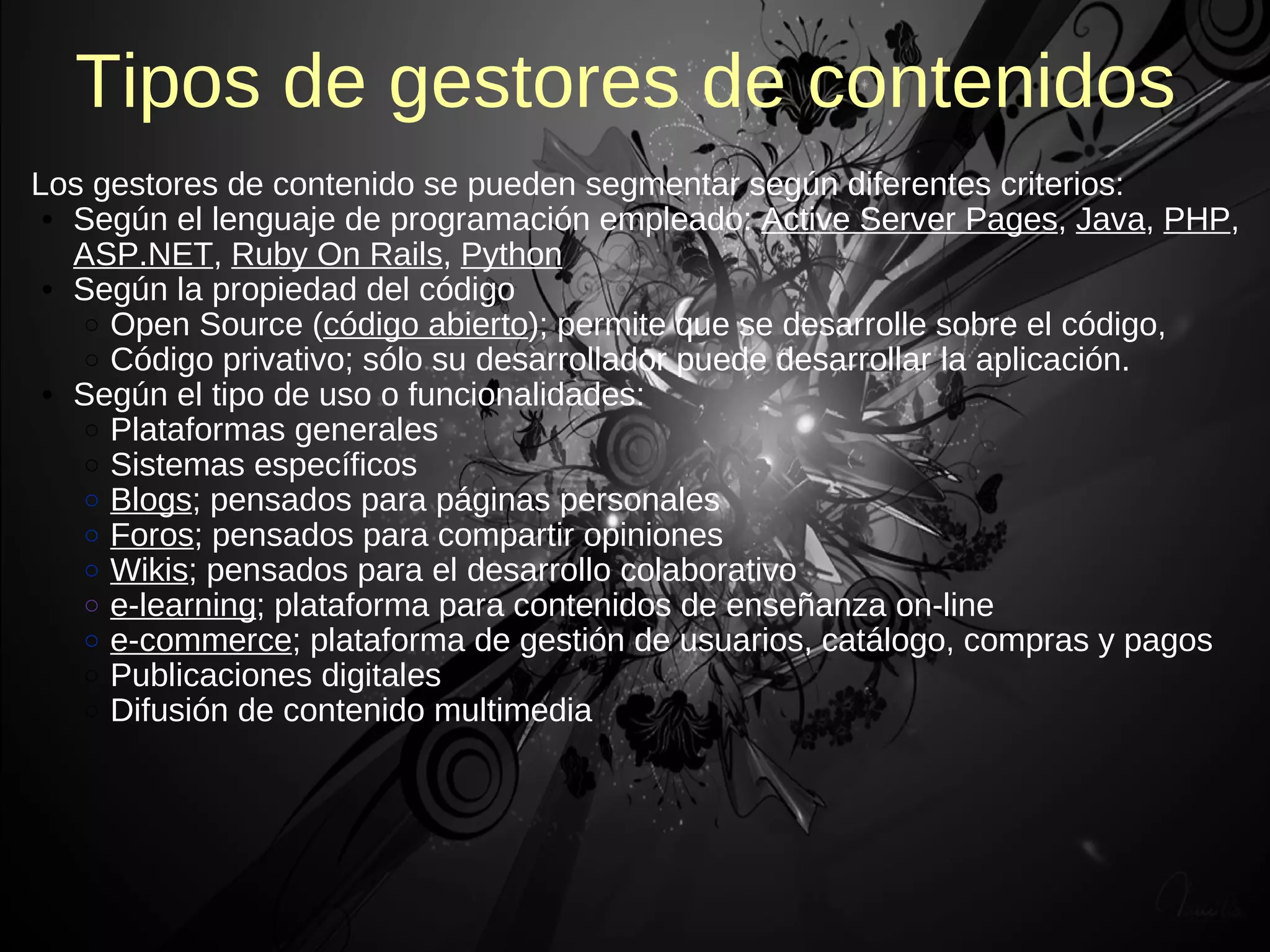 Tipos de gestores de contenidos
Los gestores de contenido se pueden segmentar según diferentes criterios:
 • Según el lenguaje de programación empleado: Active Server Pages, Java, PHP,
   ASP.NET, Ruby On Rails, Python
 • Según la propiedad del código
   o Open Source (código abierto); permite que se desarrolle sobre el código,
   o Código privativo; sólo su desarrollador puede desarrollar la aplicación.
 • Según el tipo de uso o funcionalidades:
   o Plataformas generales
   o Sistemas específicos
   o Blogs; pensados para páginas personales
   o Foros; pensados para compartir opiniones
   o Wikis; pensados para el desarrollo colaborativo
   o e-learning; plataforma para contenidos de enseñanza on-line
   o e-commerce; plataforma de gestión de usuarios, catálogo, compras y pagos
   o Publicaciones digitales
   o Difusión de contenido multimedia
 