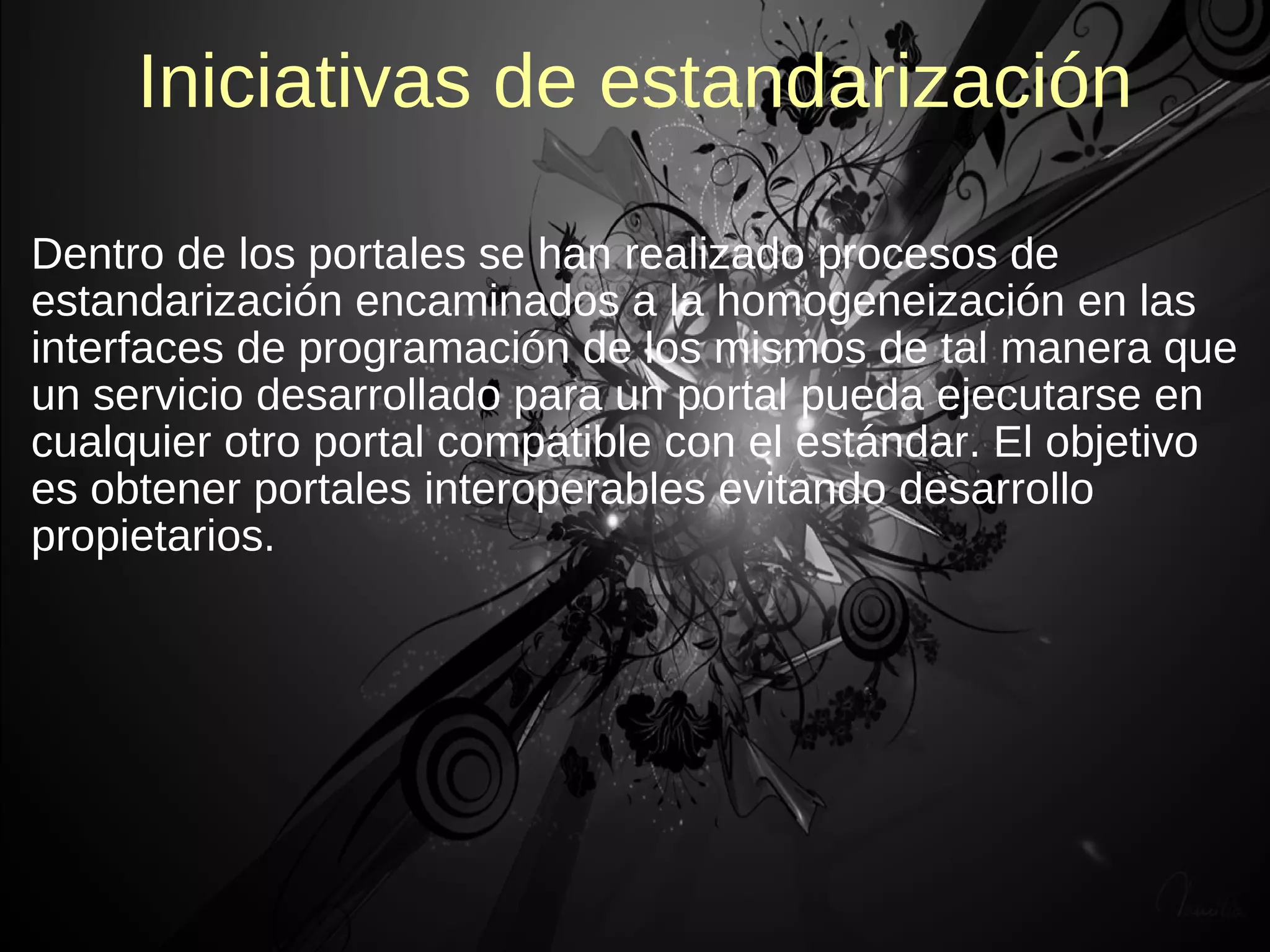 Iniciativas de estandarización

Dentro de los portales se han realizado procesos de
estandarización encaminados a la homogeneización en las
interfaces de programación de los mismos de tal manera que
un servicio desarrollado para un portal pueda ejecutarse en
cualquier otro portal compatible con el estándar. El objetivo
es obtener portales interoperables evitando desarrollo
propietarios.
 