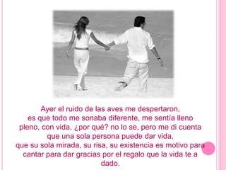 Ayer el ruido de las aves me despertaron,es que todo me sonaba diferente, me sentía llenopleno, con vida, ¿por qué? no lo se, pero me di cuenta que una sola persona puede dar vida,que su sola mirada, su risa, su existencia es motivo para cantar para dar gracias por el regalo que la vida te a dado.