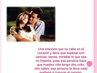 Una emoción que no cabe en el corazón y tiene que explotar con caricias, besos, miradas lo que sea no importa, pues esa persona hace que nuestra vida tenga otro color, otro sabor, esa persona te lleva cada mañana a conocer el paraíso.