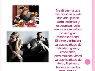 Me di cuenta que esa persona puede dar vida, puede darte ilusiones y esperanzas pero eso va acompañado de una gran responsabilidad. El amor verdadero va acompañado de felicidad, gozo y emociones,pero muchas veces va acompañado de dolor, lágrimas, tristeza y heridas para ambos.