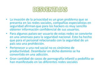 DESVENTAJASLa invasión de la privacidad es un gran problema que se presenta en las redes sociales, compañías especialistas en seguridad afirmanque para los hackers es muy sencillo obtener información confidencial de sus usuarios.Para algunos paísesser usuario de estas redes se convierte en una amenaza para la seguridad nacional. Esto ha hecho que para el personal relacionado con la seguridad de un país sea una prohibición.Pertenecer a una red social no es sinónimo de productividad. Deambular en dicho dominio se ha convertido en una adicción.Gran cantidad de casos de pornografía infantil y pedofilia se han manifestado en las diferentes redes sociales