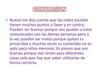 CONCLUSIONBueno me doy cuenta que las redes sociales tienen muchos puntos a favor y en contra. Pueden ser buenas porque nos ayudan a estar comunicados con las demas personas pero a la vez pueden ser malos porque quitan tu privacidad y muchas veces su contenido no es apto para niños menores .Yo pienso que son buenas porque nos sirven para diferentes cosas solo que hay que saber utilizarlas de forma correcta.
