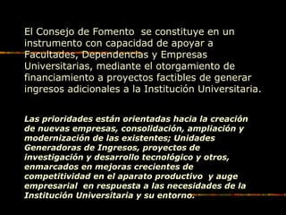 El Consejo de Fomento se constituye en un
instrumento con capacidad de apoyar a
Facultades, Dependencias y Empresas
Universitarias, mediante el otorgamiento de
financiamiento a proyectos factibles de generar
ingresos adicionales a la Institución Universitaria.
Las prioridades están orientadas hacia la creación
de nuevas empresas, consolidación, ampliación y
modernización de las existentes; Unidades
Generadoras de Ingresos, proyectos de
investigación y desarrollo tecnológico y otros,
enmarcados en mejoras crecientes de
competitividad en el aparato productivo y auge
empresarial en respuesta a las necesidades de la
Institución Universitaria y su entorno.
 