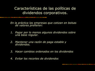 Características de las políticas de
dividendos corporativos.
En la práctica las empresas que cotizan en bolsas
de valores prefieren:
1. Pagar por lo menos algunos dividendos sobre
una base regular.
2. Mantener una razón de paga estable y
dividendos.
3. Hacer cambios ordenados en los dividendos
4. Evitar los recortes de dividendos
 
