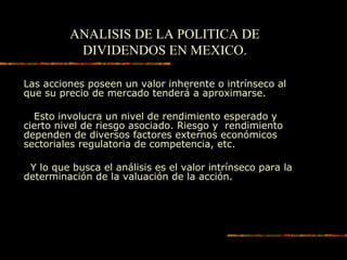 ANALISIS DE LA POLITICA DE
DIVIDENDOS EN MEXICO.
Las acciones poseen un valor inherente o intrínseco al
que su precio de mercado tenderá a aproximarse.
Esto involucra un nivel de rendimiento esperado y
cierto nivel de riesgo asociado. Riesgo y rendimiento
dependen de diversos factores externos económicos
sectoriales regulatoria de competencia, etc.
Y lo que busca el análisis es el valor intrínseco para la
determinación de la valuación de la acción.
 
