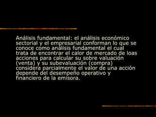 Análisis fundamental: el análisis económico
sectorial y el empresarial conforman lo que se
conoce como análisis fundamental el cual
trata de encontrar el calor de mercado de loas
acciones para calcular su sobre valuación
(venta) y su subevaluación (compra)
considera parcialmente el valor de una acción
depende del desempeño operativo y
financiero de la emisora.
 