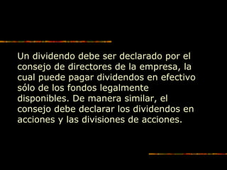 Un dividendo debe ser declarado por el
consejo de directores de la empresa, la
cual puede pagar dividendos en efectivo
sólo de los fondos legalmente
disponibles. De manera similar, el
consejo debe declarar los dividendos en
acciones y las divisiones de acciones.
 