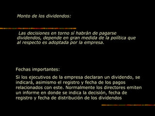 Monto de los dividendos:
Las decisiones en torno sí habrán de pagarse
dividendos, depende en gran medida de la política que
al respecto es adoptada por la empresa.
Fechas importantes:
Si los ejecutivos de la empresa declaran un dividendo, se
indicará, asimismo el registro y fecha de los pagos
relacionados con este. Normalmente los directores emiten
un informe en donde se indica la decisión, fecha de
registro y fecha de distribución de los dividendos
 