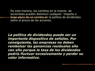 De esta manera, los cambios en la mezcla de
accionistas pueden disminuir cualquier impacto a
largo plazo de un cambio en la política de dividendos
sobre el precio de las acciones.
La política de dividendos puede ser un
importante dispositivo de señales. Por
consiguiente, las empresas no deben
rembolsar las ganancias residuales año
con año porque la tasa de los dividendos
podría fluctuar excesivamente y perder su
valor informativo.
 
