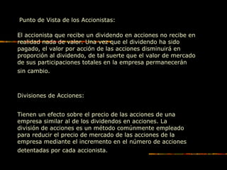 Punto de Vista de los Accionistas:
El accionista que recibe un dividendo en acciones no recibe en
realidad nada de valor. Una vez que el dividendo ha sido
pagado, el valor por acción de las acciones disminuirá en
proporción al dividendo, de tal suerte que el valor de mercado
de sus participaciones totales en la empresa permanecerán
sin cambio.
Divisiones de Acciones:
Tienen un efecto sobre el precio de las acciones de una
empresa similar al de los dividendos en acciones. La
división de acciones es un método comúnmente empleado
para reducir el precio de mercado de las acciones de la
empresa mediante el incremento en el número de acciones
detentadas por cada accionista.
 