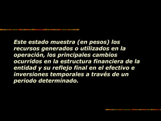 Este estado muestra (en pesos) los
recursos generados o utilizados en la
operación, los principales cambios
ocurridos en la estructura financiera de la
entidad y su reflejo final en el efectivo e
inversiones temporales a través de un
periodo determinado.
 