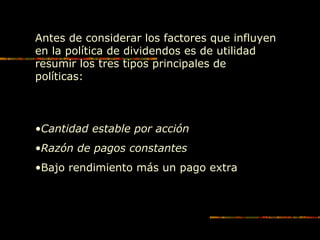 Antes de considerar los factores que influyen
en la política de dividendos es de utilidad
resumir los tres tipos principales de
políticas:
•Cantidad estable por acción
•Razón de pagos constantes
•Bajo rendimiento más un pago extra
 