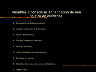 Variables a considerar en la fijación de una
política de divídenos.
1.- Comportamiento de la competencia.
2.- Índice de crecimiento de la empresa.
3.- Tamaño de la empresa.
4.- Índice de rentabilidad financiera.
5.- Situación de liquidez.
6.- Historial estadístico de los dividendos.
7.- Control de la empresa.
8.- Naturaleza de posesión de acciones de los socios.
9.- Impacto fiscal.
 