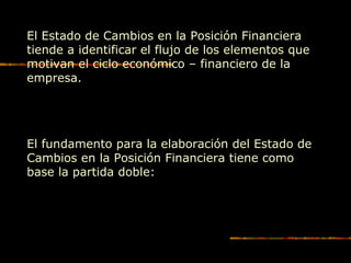 El Estado de Cambios en la Posición Financiera
tiende a identificar el flujo de los elementos que
motivan el ciclo económico – financiero de la
empresa.
El fundamento para la elaboración del Estado de
Cambios en la Posición Financiera tiene como
base la partida doble:
 