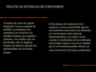 POLITICAS INTERNAS DE EXPANSION.
Al hablar de costo de capital
marginal y la tasa marginal de
utilidad, examinamos tres
elementos con relación a la
utilidad residual, que significa
sobrante, esto implica que los
dividendos solo se pagaran
después de haberse agotado las
oportunidades de inversión
interna.
Si hay planes de expansión en el
negocio, a veces es preferible que los
inversionistas reinviertan sus utilidades
en vez de buscar otros tipos de
financiamientos; con mayor razón
cuando el rendimiento de las utilidades
reinvertidas supera a la tasa de utilidad
que el inversionista podría obtener en
otras inversiones de riesgo comparable.
 